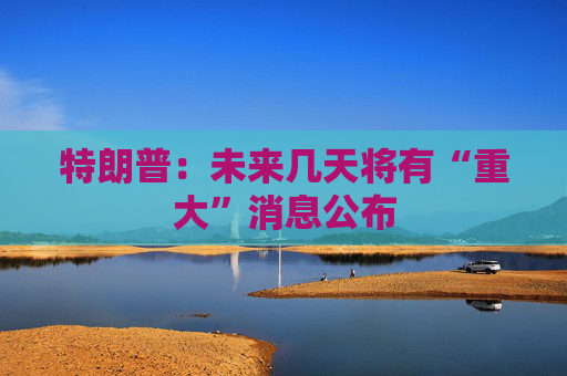 特朗普：未来几天将有“重大”消息公布