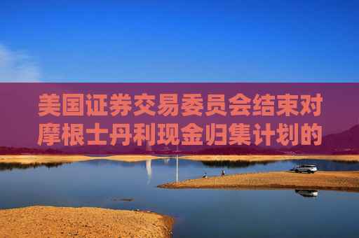 美国证券交易委员会结束对摩根士丹利现金归集计划的调查，不采取执法行动