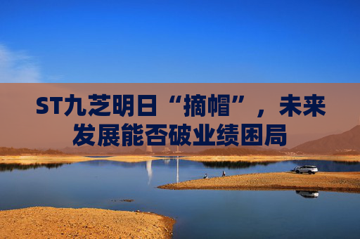 ST九芝明日“摘帽”，未来发展能否破业绩困局