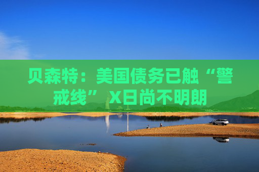 贝森特：美国债务已触“警戒线” X日尚不明朗