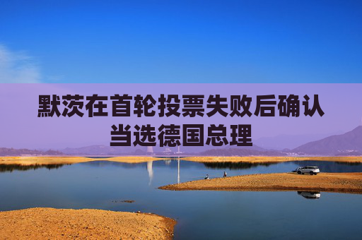 默茨在首轮投票失败后确认当选德国总理
