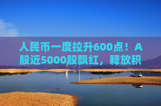 人民币一度拉升600点！A股近5000股飘红，释放积极信号