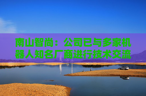 南山智尚：公司已与多家机器人知名厂商进行技术交流，争取合作项目将逐步实现订单转化，达成战略合作关系，推动业务合作进程