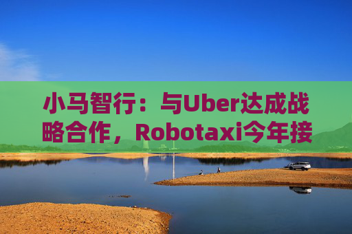 小马智行：与Uber达成战略合作，Robotaxi今年接入Uber平台