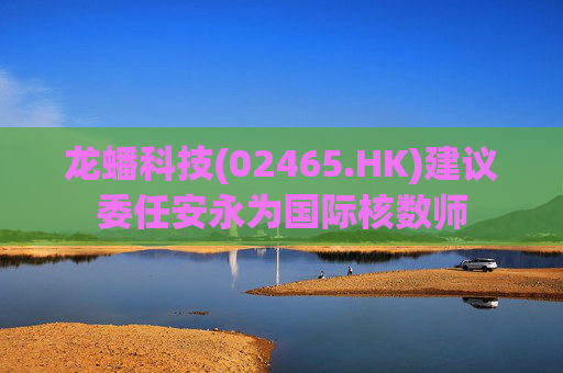 龙蟠科技(02465.HK)建议委任安永为国际核数师