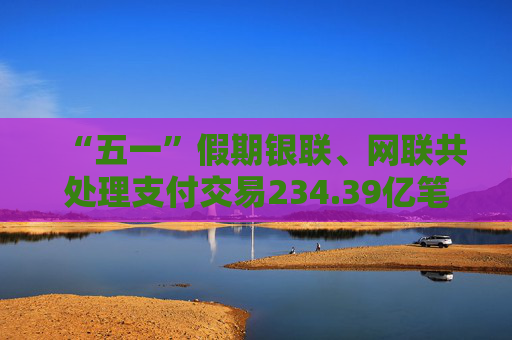 “五一”假期银联、网联共处理支付交易234.39亿笔