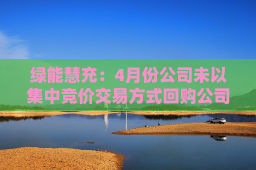 绿能慧充：4月份公司未以集中竞价交易方式回购公司股份