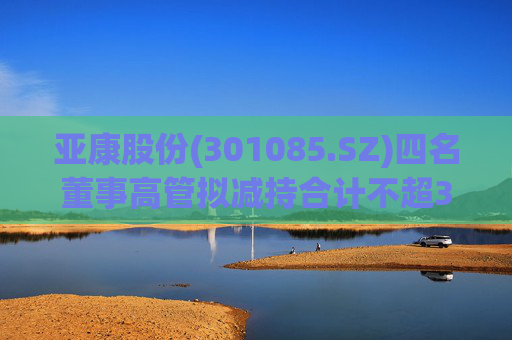 亚康股份(301085.SZ)四名董事高管拟减持合计不超37万股