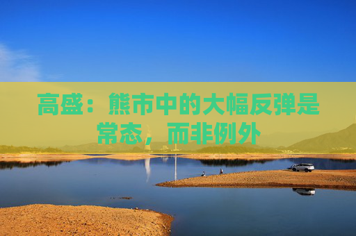 高盛：熊市中的大幅反弹是常态，而非例外