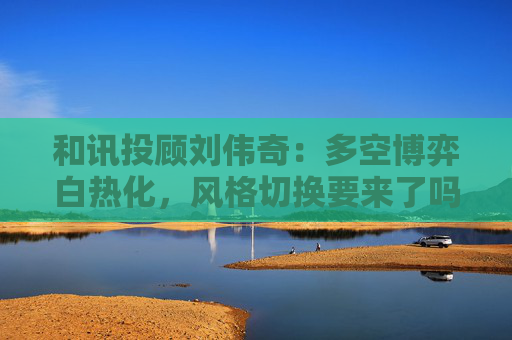和讯投顾刘伟奇：多空博弈白热化，风格切换要来了吗？