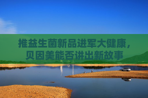 推益生菌新品进军大健康，贝因美能否讲出新故事