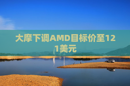 大摩下调AMD目标价至121美元