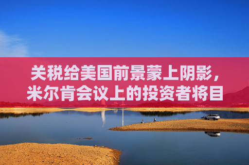 关税给美国前景蒙上阴影，米尔肯会议上的投资者将目光投向海外  第1张