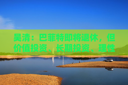 吴清：巴菲特即将退休，但价值投资、长期投资、理性投资、努力回报投资者等理念不会退休