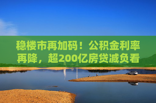 稳楼市再加码！公积金利率再降，超200亿房贷减负看得见