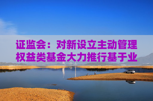 证监会：对新设立主动管理权益类基金大力推行基于业绩比较基准的浮动管理费收取模式