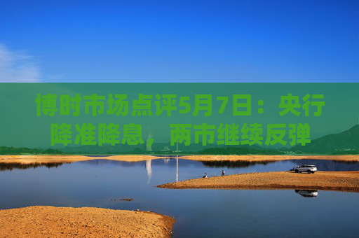 博时市场点评5月7日：央行降准降息，两市继续反弹