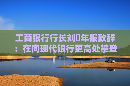 工商银行行长刘珺年报致辞：在向现代银行更高处攀登中书写了高质量发展的新篇章