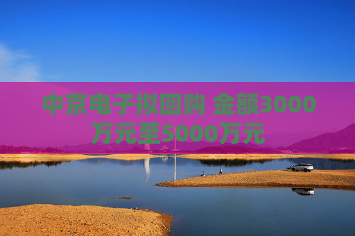 中京电子拟回购 金额3000万元至5000万元