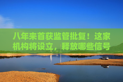 八年来首获监管批复！这家机构将设立，释放哪些信号？