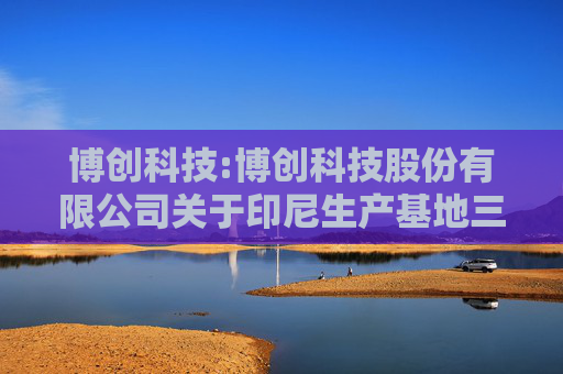 博创科技:博创科技股份有限公司关于印尼生产基地三期扩产项目的公告  第1张