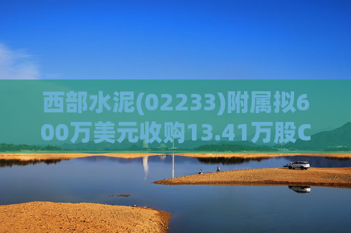 西部水泥(02233)附属拟600万美元收购13.41万股CILU股份