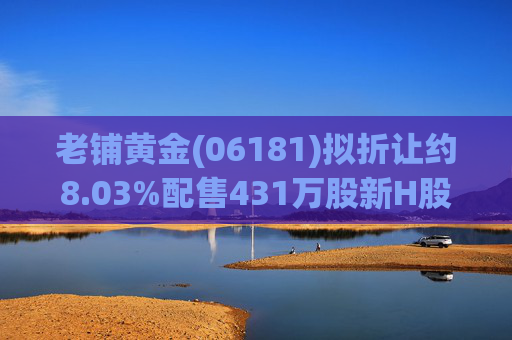 老铺黄金(06181)拟折让约8.03%配售431万股新H股 净筹约26.98亿港元  第1张