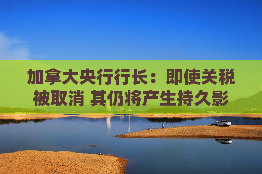 加拿大央行行长：即使关税被取消 其仍将产生持久影响