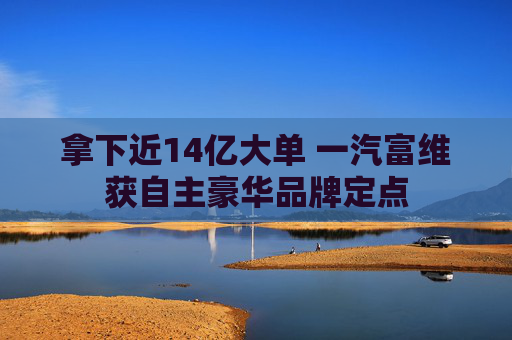 拿下近14亿大单 一汽富维获自主豪华品牌定点
