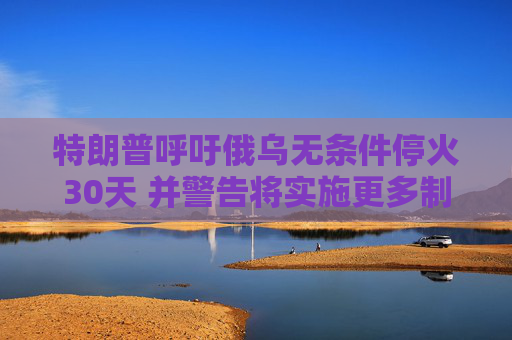 特朗普呼吁俄乌无条件停火30天 并警告将实施更多制裁