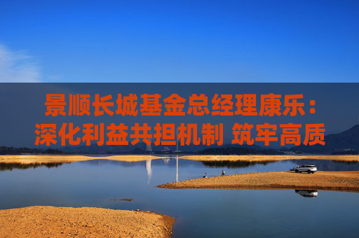景顺长城基金总经理康乐：深化利益共担机制 筑牢高质量发展根基