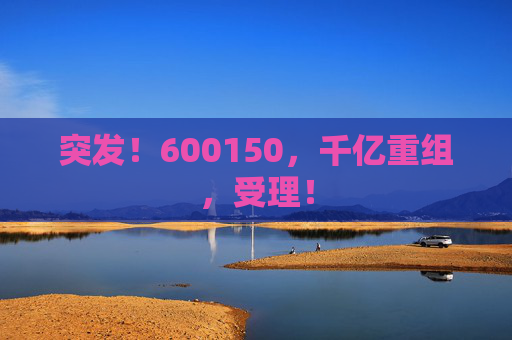 突发！600150，千亿重组，受理！