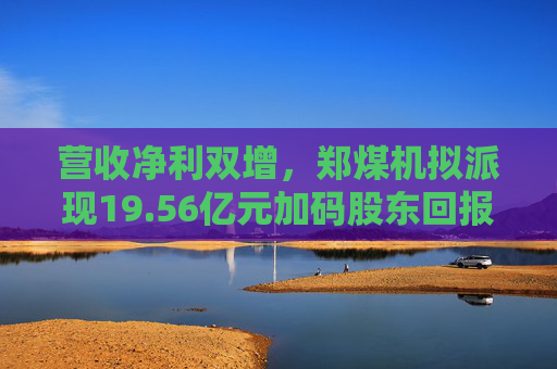 营收净利双增，郑煤机拟派现19.56亿元加码股东回报  第1张