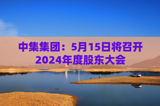 中集集团：5月15日将召开2024年度股东大会
