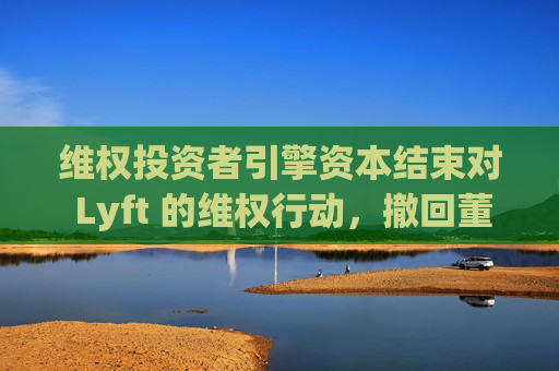 维权投资者引擎资本结束对 Lyft 的维权行动，撤回董事会提名候选人