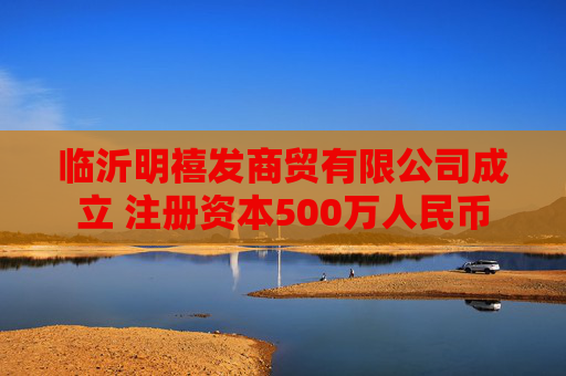 临沂明禧发商贸有限公司成立 注册资本500万人民币