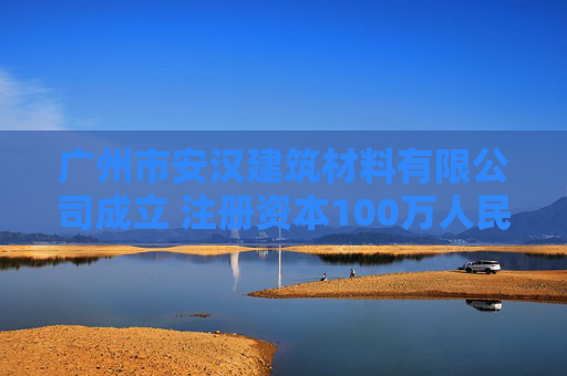 广州市安汉建筑材料有限公司成立 注册资本100万人民币