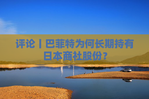 评论丨巴菲特为何长期持有日本商社股份？