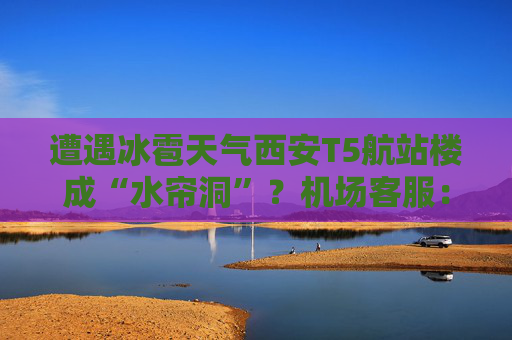 遭遇冰雹天气西安T5航站楼成“水帘洞”？机场客服：目前航班运行基本正常