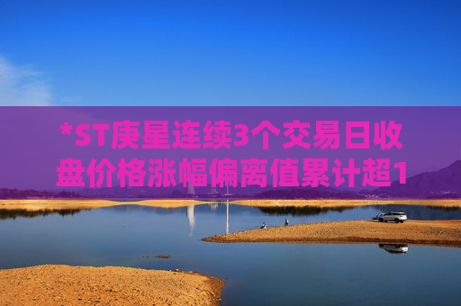 *ST庚星连续3个交易日收盘价格涨幅偏离值累计超12%  第1张