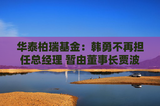 华泰柏瑞基金：韩勇不再担任总经理 暂由董事长贾波代行该职务