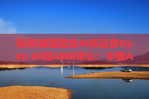视频|美国国会AI听证会Open Al和AMD承认：中美A的差距并不大