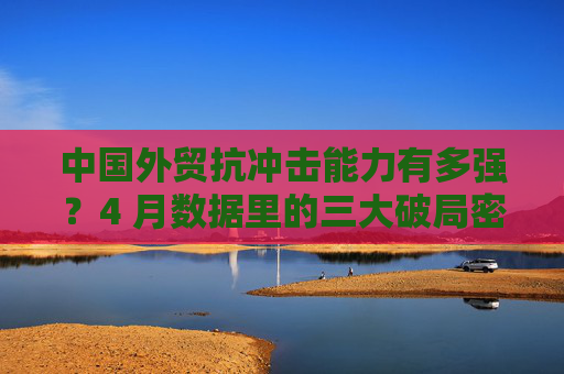 中国外贸抗冲击能力有多强？4 月数据里的三大破局密码