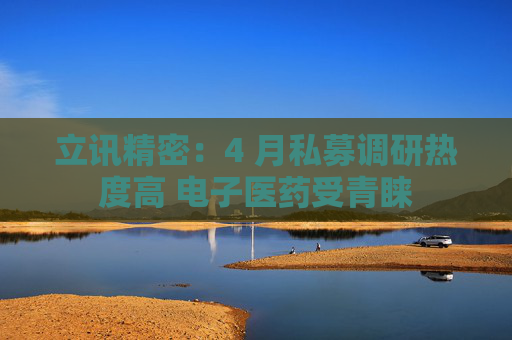 立讯精密：4 月私募调研热度高 电子医药受青睐