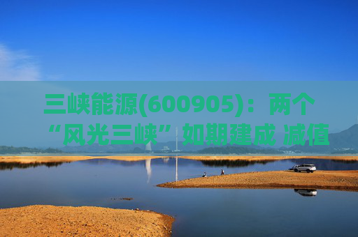 三峡能源(600905)：两个“风光三峡”如期建成 减值拖累年度业绩