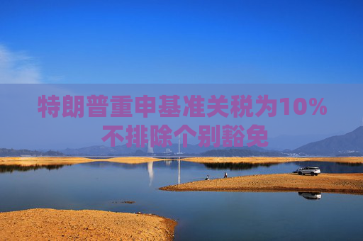 特朗普重申基准关税为10% 不排除个别豁免