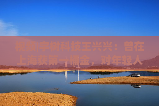 视频|宇树科技王兴兴：曾在上海获第一桶金，对年轻人的包容是最好的土壤