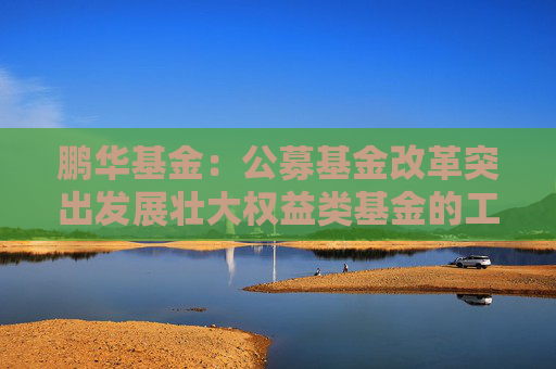 鹏华基金：公募基金改革突出发展壮大权益类基金的工作导向，权益投资规模与稳定性将进一步提高