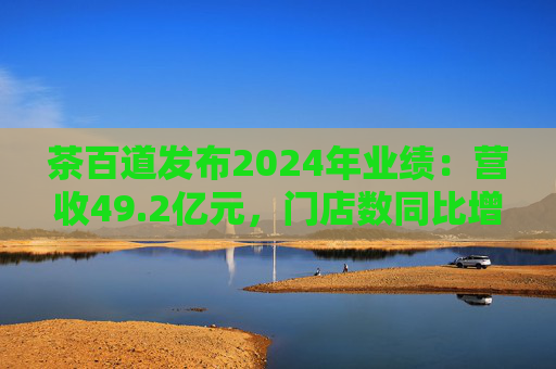 茶百道发布2024年业绩：营收49.2亿元，门店数同比增长7.6%