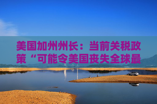美国加州州长：当前关税政策“可能令美国丧失全球最大经济体地位”
